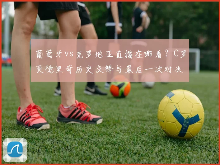 葡萄牙vs克罗地亚直播在哪看？C罗莫德里奇历史交锋与最后一次对决看点分析
