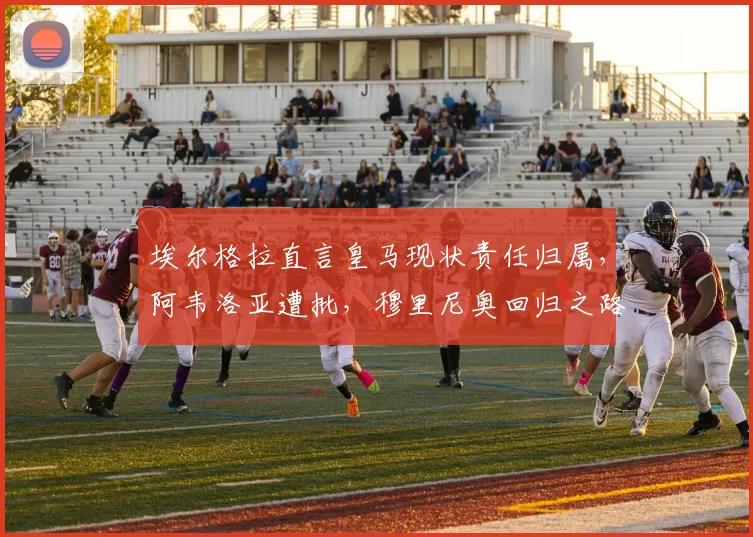 埃尔格拉直言皇马现状责任归属，阿韦洛亚遭批，穆里尼奥回归之路充满变数