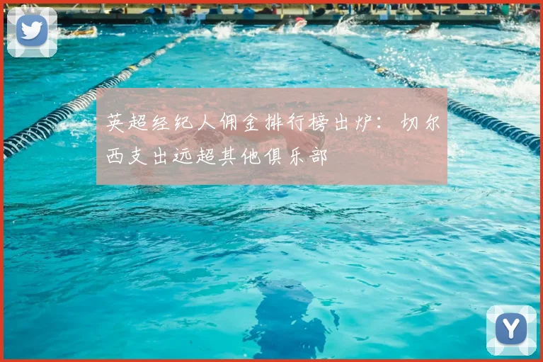 英超经纪人佣金排行榜出炉：切尔西支出远超其他俱乐部