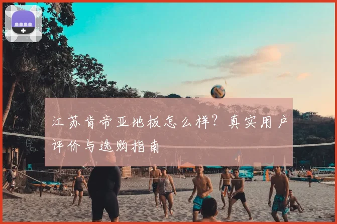 江苏肯帝亚地板怎么样？真实用户评价与选购指南