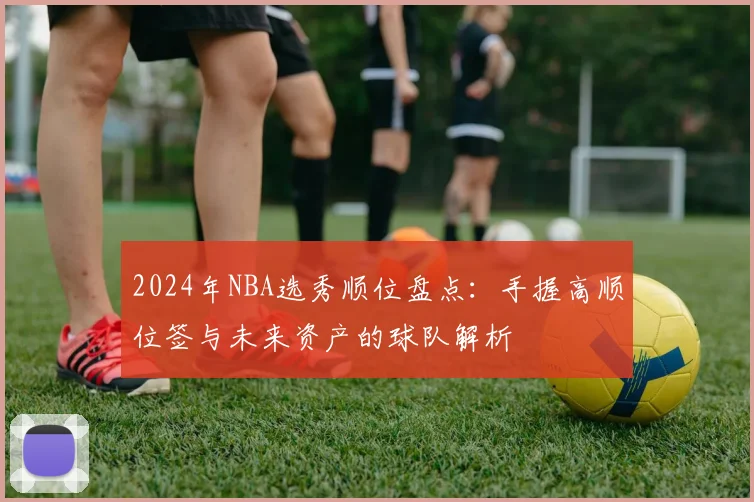 2024年NBA选秀顺位盘点：手握高顺位签与未来资产的球队解析