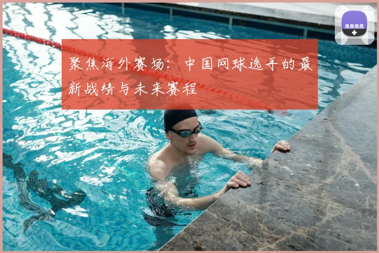 聚焦海外赛场：中国网球选手的最新战绩与未来赛程