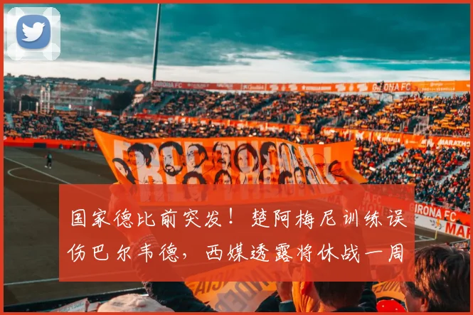 国家德比前突发！楚阿梅尼训练误伤巴尔韦德，西媒透露将休战一周