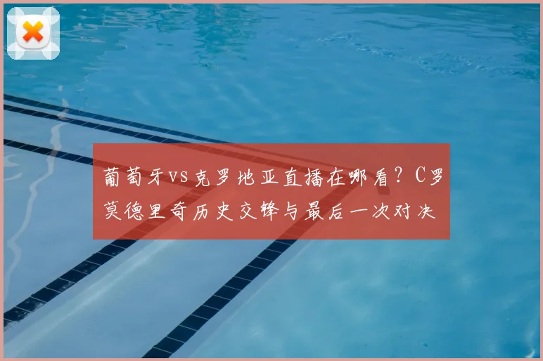 葡萄牙vs克罗地亚直播在哪看？C罗莫德里奇历史交锋与最后一次对决看点分析