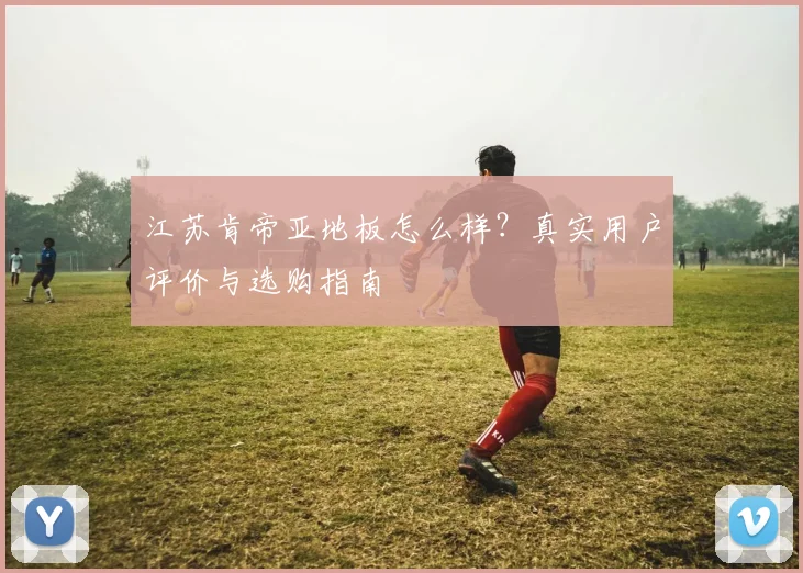 江苏肯帝亚地板怎么样？真实用户评价与选购指南