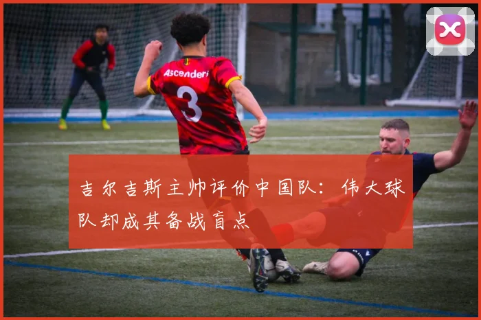 吉尔吉斯主帅评价中国队：伟大球队却成其备战盲点