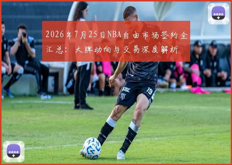 2026年7月25日NBA自由市场签约全汇总：大牌动向与交易深度解析