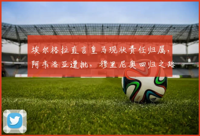 埃尔格拉直言皇马现状责任归属，阿韦洛亚遭批，穆里尼奥回归之路充满变数