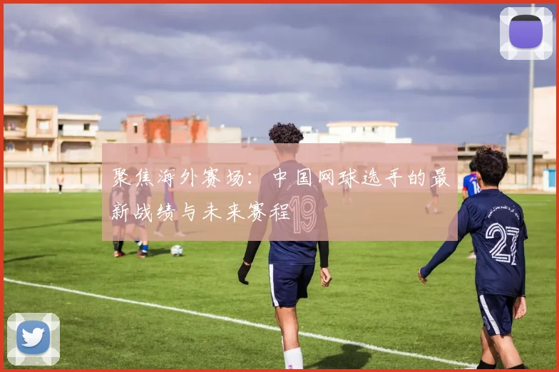 聚焦海外赛场：中国网球选手的最新战绩与未来赛程