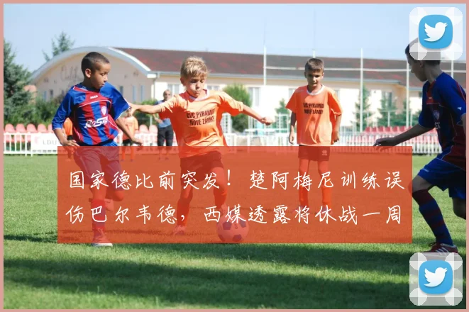 国家德比前突发！楚阿梅尼训练误伤巴尔韦德，西媒透露将休战一周