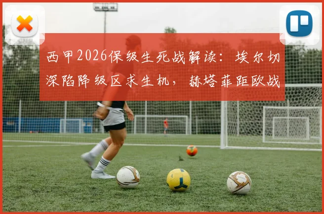 西甲2026保级生死战解读：埃尔切深陷降级区求生机，赫塔菲距欧战区多远？