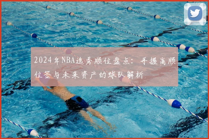 2024年NBA选秀顺位盘点：手握高顺位签与未来资产的球队解析