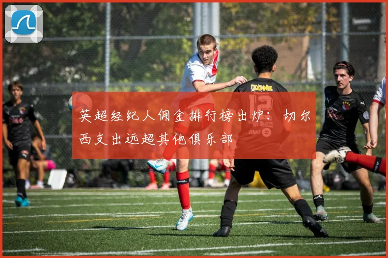 英超经纪人佣金排行榜出炉：切尔西支出远超其他俱乐部