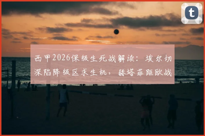 西甲2026保级生死战解读：埃尔切深陷降级区求生机，赫塔菲距欧战区多远？